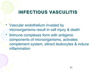 11
INFECTIOUS VASCULITISINFECTIOUS VASCULITIS
• Vascular endothelium invaded by
microorganisms result in cell injury & death
• Immune complexes form with antigenic
components of microorganisms, activates
complement system, attract leukocytes & induce
inflammation
 