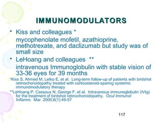 117
IMMUNOMODULATORSIMMUNOMODULATORS
• Kiss and colleagues *
mycophenolate mofetil, azathioprine,
methotrexate, and daclizumab but study was of
small size
• LeHoang and colleagues **
intravenous Immunoglobulin with stable vision of
33-36 eyes for 39 months
*Kiss S, Ahmed M, Letko E, et al. Long-term follow-up of patients with birdshot
retinochoroidopathy treated with corticosteroid-sparing systemic
immunomodulatory therapy
**LeHoang P, Cassoux N, George F, et al. Intravenous immunoglobulin (IVIg)
for the treatment of birdshot retinochoroidopathy. Ocul Immunol
Inflamm. Mar 2000;8(1):49-57
 