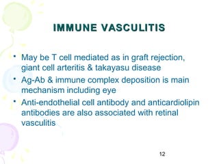12
IMMUNE VASCULITISIMMUNE VASCULITIS
• May be T cell mediated as in graft rejection,
giant cell arteritis & takayasu disease
• Ag-Ab & immune complex deposition is main
mechanism including eye
• Anti-endothelial cell antibody and anticardiolipin
antibodies are also associated with retinal
vasculitis
 