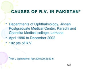 122
CAUSES OF R.V. IN PAKISTAN*CAUSES OF R.V. IN PAKISTAN*
• Departments of Ophthalmology, Jinnah
Postgraduate Medical Center, Karachi and
Chandka Medical college, Larkana
• April 1996 to December 2002
• 102 pts of R.V.
*Pak J Ophthalmol Apr 2004;20(2):53-6
 
