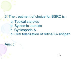 128
3. The treatment of choice for BSRC is :
a. Topical steroids
b. Systemic steroids
c. Cyclosporin A
d. Oral tolerization of retinal S- antigen
Ans: c
 