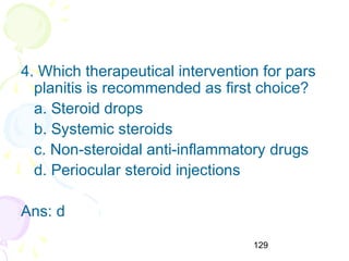 129
4. Which therapeutical intervention for pars
planitis is recommended as first choice?
a. Steroid drops
b. Systemic steroids
c. Non-steroidal anti-inflammatory drugs
d. Periocular steroid injections
Ans: d
 