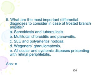 130
5. What are the most important differential
diagnoses to consider in case of frosted branch
angiitis?
a. Sarcoidosis and tuberculosis.
b. Multifocal choroiditis and panuveitis.
c. SLE and polyarteritis nodosa.
d. Wegeners’ granulomatosis.
e. All ocular and systemic diseases presenting
with retinal periphlebitis.
Ans: e
 