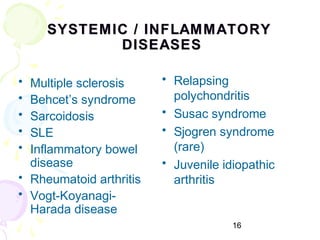 16
SYSTEMIC / INFLAMMATORYSYSTEMIC / INFLAMMATORY
DISEASESDISEASES
• Multiple sclerosis
• Behcet’s syndrome
• Sarcoidosis
• SLE
• Inflammatory bowel
disease
• Rheumatoid arthritis
• Vogt-Koyanagi-
Harada disease
• Relapsing
polychondritis
• Susac syndrome
• Sjogren syndrome
(rare)
• Juvenile idiopathic
arthritis
 