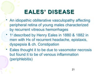 21
EALES’ DISEASEEALES’ DISEASE
• An idiopathic obliterative vasculopathy affecting
peripheral retina of young males characterized
by recurrent vitreous hemorrhages
• 1st
described by Henry Eales in 1880 & 1882 in
men with Hx of recurrent headache, epistaxis,
dyspepsia & ch. Constipation
• Eales thought it to be due to vasomotor necrosis
but found it to be of venous inflammation
(periphlebitis)
 