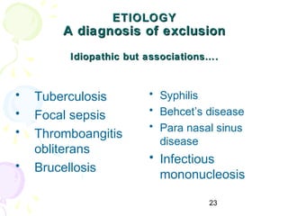23
ETIOLOGYETIOLOGY
A diagnosis of exclusionA diagnosis of exclusion
Idiopathic but associations….Idiopathic but associations….
• Tuberculosis
• Focal sepsis
• Thromboangitis
obliterans
• Brucellosis
• Syphilis
• Behcet’s disease
• Para nasal sinus
disease
• Infectious
mononucleosis
 