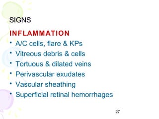 27
SIGNSSIGNS
INFLAMMATION
• A/C cells, flare & KPs
• Vitreous debris & cells
• Tortuous & dilated veins
• Perivascular exudates
• Vascular sheathing
• Superficial retinal hemorrhages
 