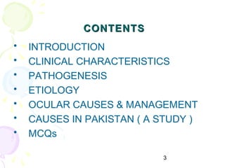 3
CONTENTSCONTENTS
• INTRODUCTION
• CLINICAL CHARACTERISTICS
• PATHOGENESIS
• ETIOLOGY
• OCULAR CAUSES & MANAGEMENT
• CAUSES IN PAKISTAN ( A STUDY )
• MCQs
 