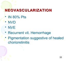 33
NEOVASCULARIZATIONNEOVASCULARIZATION
• IN 80% Pts
• NVD
• NVE
• Recurrent vit. Hemorrhage
• Pigmentation suggestive of healed
chorioretinitis
 