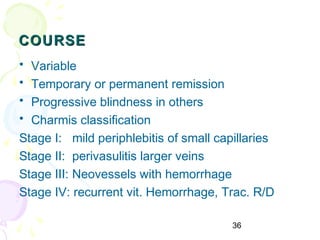 36
COURSECOURSE
• Variable
• Temporary or permanent remission
• Progressive blindness in others
• Charmis classification
Stage I: mild periphlebitis of small capillaries
Stage II: perivasulitis larger veins
Stage III: Neovessels with hemorrhage
Stage IV: recurrent vit. Hemorrhage, Trac. R/D
 