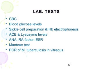 40
LAB. TESTSLAB. TESTS
• CBC
• Blood glucose levels
• Sickle cell preparation & Hb electrophoresis
• ACE & Lysozyme levels
• ANA, RA factor, ESR
• Mantoux test
• PCR of M. tuberculosis in vitreous
 