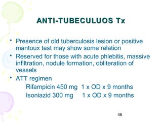 46
ANTI-TUBECULUOS TxANTI-TUBECULUOS Tx
• Presence of old tuberculosis lesion or positive
mantoux test may show some relation
• Reserved for those with acute phlebitis, massive
infiltration, nodule formation, obliteration of
vessels
• ATT regimen
Rifampicin 450 mg 1 x OD x 9 months
Isoniazid 300 mg 1 x OD x 9 months
 