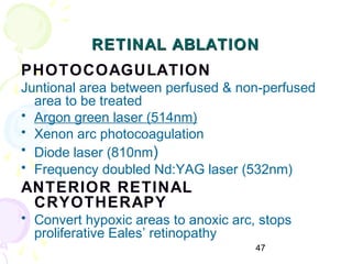 47
RETINAL ABLATIONRETINAL ABLATION
PHOTOCOAGULATION
Juntional area between perfused & non-perfused
area to be treated
• Argon green laser (514nm)
• Xenon arc photocoagulation
• Diode laser (810nm)
• Frequency doubled Nd:YAG laser (532nm)
ANTERIOR RETINAL
CRYOTHERAPY
• Convert hypoxic areas to anoxic arc, stops
proliferative Eales’ retinopathy
 