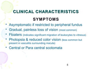 5
CLINICAL CHARACTERISTICSCLINICAL CHARACTERISTICS
SYMPTOMS
• Asymptomatic if restricted to peripheral fundus
• Gradual, painless loss of vision (most common)
• Floaters (indicates significant migration of leukocytes to vitreous)
• Photopsia & reduced color vision (less common but
present in vasculitis surrounding macula)
• Central or Para central scotomata
 