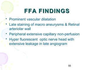 55
FFA FINDINGSFFA FINDINGS
• Prominent vascular dilatation
• Late staining of macro aneurysms & Retinal
arteriolar wall
• Peripheral extensive capillary non-perfusion
• Hyper fluorescent optic nerve head with
extensive leakage in late angiogram
 