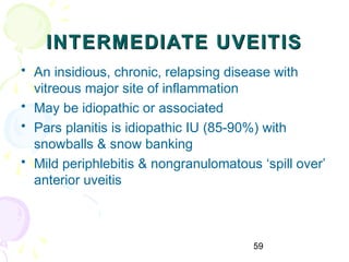 59
INTERMEDIATE UVEITISINTERMEDIATE UVEITIS
• An insidious, chronic, relapsing disease with
vitreous major site of inflammation
• May be idiopathic or associated
• Pars planitis is idiopathic IU (85-90%) with
snowballs & snow banking
• Mild periphlebitis & nongranulomatous ‘spill over’
anterior uveitis
 