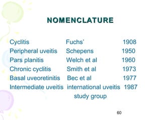 60
NOMENCLATURENOMENCLATURE
Cyclitis Fuchs’ 1908
Peripheral uveitis Schepens 1950
Pars planitis Welch et al 1960
Chronic cyclitis Smith et al 1973
Basal uveoretinitis Bec et al 1977
Intermediate uveitis international uveitis 1987
study group
 