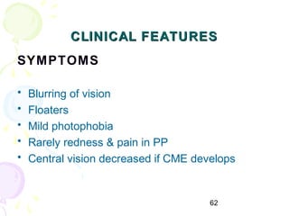 62
CLINICAL FEATURESCLINICAL FEATURES
SYMPTOMS
• Blurring of vision
• Floaters
• Mild photophobia
• Rarely redness & pain in PP
• Central vision decreased if CME develops
 