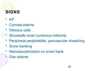 63
SIGNSSIGNS
• KP
• Corneal edema
• Vitreous cells
• Snowballs most numerous inferiorly
• Peripheral periphlebitis, perivascular sheathing
• Snow banking
• Neovascularization on snow bank
• Disc edema
 