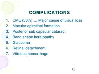 72
COMPLICATIONSCOMPLICATIONS
1. CME (30%)…. Major cause of visual loss
2. Macular epiretinal formation
3. Posterior sub capsular cataract
4. Band shape keratopathy
5. Glaucoma
6. Retinal detachment
7. Vitreous hemorrhage
 