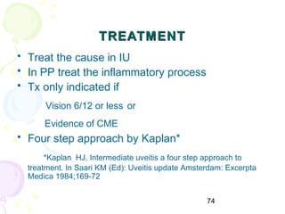 74
TREATMENTTREATMENT
• Treat the cause in IU
• In PP treat the inflammatory process
• Tx only indicated if
Vision 6/12 or less or
Evidence of CME
• Four step approach by Kaplan*
*Kaplan HJ. Intermediate uveitis a four step approach to
treatment. In Saari KM (Ed): Uveitis update Amsterdam: Excerpta
Medica 1984;169-72
 