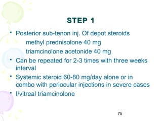 75
STEP 1STEP 1
• Posterior sub-tenon inj. Of depot steroids
methyl prednisolone 40 mg
triamcinolone acetonide 40 mg
• Can be repeated for 2-3 times with three weeks
interval
• Systemic steroid 60-80 mg/day alone or in
combo with periocular injections in severe cases
• I/vitreal triamcinolone
 