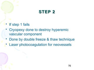 76
STEP 2STEP 2
• If step 1 fails
• Cryopexy done to destroy hyperemic
vascular component
• Done by double freeze & thaw technique
• Laser photocoagulation for neovessels
 