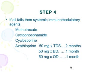 78
STEP 4STEP 4
• If all fails then systemic immunomodulatory
agents
Methotrexate
Cyclophosphamide
Cyclosporine
Azathioprine 50 mg x TDS….2 months
50 mg x BD……1 month
50 mg x OD……1 month
 