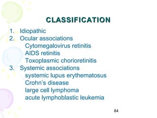 84
CLASSIFICATIONCLASSIFICATION
1. Idiopathic
2. Ocular associations
Cytomegalovirus retinitis
AIDS retinitis
Toxoplasmic chorioretinitis
3. Systemic associations
systemic lupus erythematosus
Crohn’s disease
large cell lymphoma
acute lymphoblastic leukemia
 