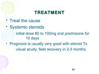 93
TREATMENTTREATMENT
• Treat the cause
• Systemic steroids
initial dose 80 to 100mg oral prednisone for
10 days
• Prognosis is usually very good with steroid Tx
visual acuity, field recovery in 2-3 months
 