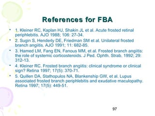 97
References for FBAReferences for FBA
• 1. Kleiner RC, Kaplan HJ, Shakin JL et al. Acute frosted retinal
periphlebitis. AJO 1988; 106: 27-34.
• 2. Sugin S, Henderly DE, Friedman SM et al. Unilateral frosted
branch angiitis. AJO 1991; 11: 682-85.
• 3. Hamed LM, Fang EN, Fanous MM, et al. Frosted branch angiitis:
the role of systemic corticosteroids. J Ped. Ophth. Strab. 1992; 29:
312-13.
• 4. Kleiner RC. Frosted branch angiitis: clinical syndrome or clinical
sign? Retina 1997; 17(5): 370-71.
• 5. Quillen DA, Stathopulos NA, Blankenship GW, et al. Lupus
associated frosted branch periphlebitis and exudative maculopathy.
Retina 1997; 17(5): 449-51.
 