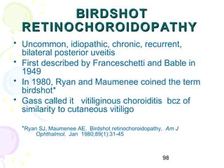 98
BIRDSHOTBIRDSHOT
RETINOCHOROIDOPATHYRETINOCHOROIDOPATHY
• Uncommon, idiopathic, chronic, recurrent,
bilateral posterior uveitis
• First described by Franceschetti and Bable in
1949
• In 1980, Ryan and Maumenee coined the term
birdshot*
• Gass called it vitiliginous choroiditis bcz of
similarity to cutaneous vitiligo
*Ryan SJ, Maumenee AE. Birdshot retinochoroidopathy. Am J
Ophthalmol. Jan 1980;89(1):31-45
 
