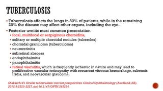  Tuberculosis affects the lungs in 80% of patients, while in the remaining
20% the disease may affect other organs, including the eye.
 Posterior uveitis most common presentation
 focal, multifocal or serpiginous choroiditis,
 solitary or multiple choroidal nodules (tubercles)
 choroidal granuloma (tuberculoma)
 neuroretinitis
 subretinal abscess
 endophthalmitis
 panophthalmitis
 retinal vasculitis, which is frequently ischemic in nature and may lead to
proliferative vascular retinopathy with recurrent vitreous hemorrhage, rubeosis
iridis, and neovascular glaucoma.
Shakarchi FI.Ocular tuberculosis: current perspectives.Clinical Ophthalmology (Auckland,NZ).
2015;9:2223-2227.doi:10.2147/OPTH.S65254.
 