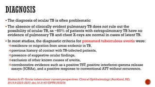  The diagnosis of ocular TB is often problematic
 The absence of clinically evident pulmonary TB does not rule out the
possibility of ocular TB, as ~60% of patients with extrapulmonary TB have no
evidence of pulmonary TB and chest X-rays are normal in cases of latent TB.
 In most studies, the diagnostic criteria for presumed tuberculous uveitis were:
residence or migration from areas endemic in TB,
previous history of contact with TB-infected patients,
presence of suggestive ocular findings,
exclusion of other known causes of uveitis,
corroborative evidence such as a positive TST, positive interferon-gamma release
assays (IGRAs), and a positive response to conventional ATT without recurrence.
Shakarchi FI.Ocular tuberculosis: current perspectives.Clinical Ophthalmology (Auckland,NZ).
2015;9:2223-2227.doi:10.2147/OPTH.S65254.
 