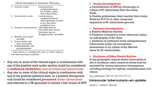  Ocular Investigations
a. Demonstration of AFB by microscope or
culture of M. tuberculosis from the ocular
fluids.
b. Positive polymerase chain reaction from ocular
fluids for IS 6110 or other conserved
sequences in M. tuberculosis genome.
 Systemic Investigations
a. Positive Mantoux reaction.
b. Evidence of healed or active tubercular lesion
on radiography of the chest.
c. Evidence of confirmed active extrapulmonary
tuberculosis (either by microscopic
examination or by culture of the affected
tissue for M. tuberculosis).
 Exclusion of Other Uveitis Entities
In the geographic regions where tuberculosis is
low in incidence, other causes of uveitis must be
excluded by various laboratory investigations
including serology for syphilis, toxoplasmosism and
others.
• Any one or more of the clinical signs in combination with
any of the positive tests under section could be considered
a confirmed (definitive) case of intraocular tuberculosis.
• Any one or more of the clinical signs in combination with
any of the positive systemic tests or a positive therapeutic
trial could be considered presumed ocular tuberculosis
and referred to a TB specialist to initiate a full course of ATT.
 