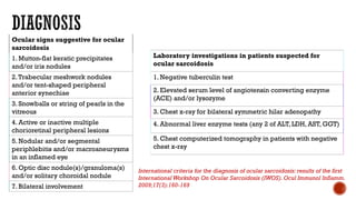 Ocular signs suggestive for ocular
sarcoidosis
1. Mutton-flat keratic precipitates
and/or iris nodules
2.Trabecular meshwork nodules
and/or tent-shaped peripheral
anterior synechiae
3. Snowballs or string of pearls in the
vitreous
4. Active or inactive multiple
chorioretinal peripheral lesions
5. Nodular and/or segmental
periphlebitis and/or macroaneurysms
in an inflamed eye
6. Optic disc nodule(s)/granuloma(s)
and/or solitary choroidal nodule
7. Bilateral involvement
Laboratory investigations in patients suspected for
ocular sarcoidosis
1. Negative tuberculin test
2. Elevated serum level of angiotensin converting enzyme
(ACE) and/or lysozyme
3. Chest x-ray for bilateral symmetric hilar adenopathy
4. Abnormal liver enzyme tests (any 2 of ALT, LDH, AST, GGT)
5. Chest computerized tomography in patients with negative
chest x-ray
International criteria for the diagnosis of ocular sarcoidosis: results of the first
International Workshop On Ocular Sarcoidosis (IWOS). Ocul Immunol Inflamm.
2009;17(3):160-169
 