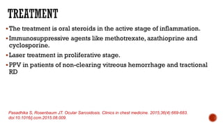 The treatment is oral steroids in the active stage of inflammation.
Immunosuppressive agents like methotrexate, azathioprine and
cyclosporine.
Laser treatment in proliferative stage.
PPV in patients of non-clearing vitreous hemorrhage and tractional
RD
Pasadhika S, Rosenbaum JT. Ocular Sarcoidosis. Clinics in chest medicine. 2015;36(4):669-683.
doi:10.1016/j.ccm.2015.08.009.
 