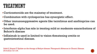 Corticosteroids are the mainstay of treatment.
Combination with cyclosporine has synergistic effect.
Other immunosuppressive agents like tacrolimus and azathioprine can
be used.
Interferon-alpha has role in treating mild or moderate exacerbations of
Behcet’s disease
Infliximab is used in limited to vision-threatening uveitis or
gastrointestinal disease.
Saleh Z,Arayssi T.Update on the therapy of Behçet disease.Therapeutic Advances in Chronic Disease.
2014;5(3):112-134.
 
