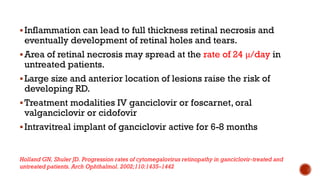 Inflammation can lead to full thickness retinal necrosis and
eventually development of retinal holes and tears.
Area of retinal necrosis may spread at the rate of 24 μ/day in
untreated patients.
Large size and anterior location of lesions raise the risk of
developing RD.
Treatment modalities IV ganciclovir or foscarnet, oral
valganciclovir or cidofovir
Intravitreal implant of ganciclovir active for 6-8 months
Holland GN, Shuler JD. Progression rates of cytomegalovirus retinopathy in ganciclovir-treated and
untreated patients. Arch Ophthalmol. 2002;110:1435–1442
 