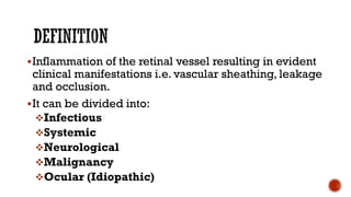 Inflammation of the retinal vessel resulting in evident
clinical manifestations i.e. vascular sheathing, leakage
and occlusion.
It can be divided into:
Infectious
Systemic
Neurological
Malignancy
Ocular (Idiopathic)
 