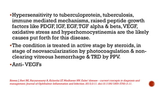 Hypersensitivity to tuberculoprotein, tuberculosis,
immune mediated mechanisms, raised peptide growth
factors like PDGF, IGF, EGF,TGF alpha & beta,VEGF,
oxidative stress and hyperhomocystinemia are the likely
causes put forth for this disease.
The condition is treated in active stage by steroids, in
stage of neovascularization by photocoagulation & non-
clearing vitreous hemorrhage & TRD by PPV.
Anti- VEGFs
Biswas J,Ravi RK, Naryanasamy A, Kulandai LT, Madhavan HN. Eales’ disease - current concepts in diagnosis and
management. Journal of Ophthalmic Inflammation and Infection. 2013;3:11. doi:10.1186/1869-5760-3-11.
 