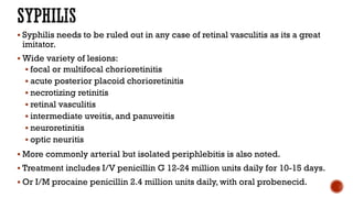  Syphilis needs to be ruled out in any case of retinal vasculitis as its a great
imitator.
 Wide variety of lesions:
 focal or multifocal chorioretinitis
 acute posterior placoid chorioretinitis
 necrotizing retinitis
 retinal vasculitis
 intermediate uveitis, and panuveitis
 neuroretinitis
 optic neuritis
 More commonly arterial but isolated periphlebitis is also noted.
 Treatment includes I/V penicillin G 12-24 million units daily for 10-15 days.
 Or I/M procaine penicillin 2.4 million units daily, with oral probenecid.
 