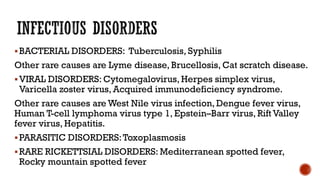 BACTERIAL DISORDERS: Tuberculosis, Syphilis
Other rare causes are Lyme disease, Brucellosis, Cat scratch disease.
VIRAL DISORDERS: Cytomegalovirus, Herpes simplex virus,
Varicella zoster virus, Acquired immunodeficiency syndrome.
Other rare causes are West Nile virus infection, Dengue fever virus,
Human T-cell lymphoma virus type 1, Epstein–Barr virus, Rift Valley
fever virus, Hepatitis.
PARASITIC DISORDERS:Toxoplasmosis
RARE RICKETTSIAL DISORDERS: Mediterranean spotted fever,
Rocky mountain spotted fever
 
