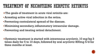 The goals of treatment in acute viral retinitis are:
Arresting active viral infection in the retina.
Preventing contralateral spread of the disease.
Minimizing secondary, inflammatory intraocular damage.
Preventing and treating retinal detachment.
Systemic treatment is started with intravenous acyclovir, 10 mg/kg 3
times daily for 5 to 10 days, followed by oral acyclovir 800mg 5/d for
three months at least.
 