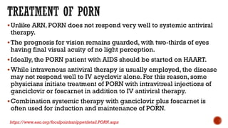 Unlike ARN, PORN does not respond very well to systemic antiviral
therapy.
The prognosis for vision remains guarded, with two-thirds of eyes
having final visual acuity of no light perception.
Ideally, the PORN patient with AIDS should be started on HAART.
While intravenous antiviral therapy is usually employed, the disease
may not respond well to IV acyclovir alone. For this reason, some
physicians initiate treatment of PORN with intravitreal injections of
ganciclovir or foscarnet in addition to IV antiviral therapy.
Combination systemic therapy with ganciclovir plus foscarnet is
often used for induction and maintenance of PORN.
https://www.aao.org/focalpointssnippetdetail.PORN.aspx
 