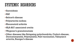 Sarcoidosis
SLE
Behcet’s disease
Polyarteritis nodosa
Rheumatoid arthritis
HLA-B27 associated uveitis
Wegener’s granulomatosis
Other diseases like Relapsing polychondritis, Crohn’s disease,
Dermatomyositis, Polymyositis, Post-vaccination,Takayasu’s
arteritis, Buerger’s disease
 
