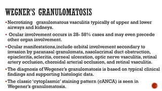 Necrotizing granulomatous vasculitis typically of upper and lower
airways and kidneys.
 Ocular involvement occurs in 28- 58% cases and may even precede
other organ involvement.
Ocular manifestations,include orbital involvement secondary to
invasion by paranasal granulomata, nasolacrimal duct obstruction,
episcleritis, scleritis, corneal ulceration, optic nerve vasculitis, retinal
artery occlusion, choroidal arterial occlusion, and retinal vasculitis.
The diagnosis of Wegener’s granulomatosis is based on typical clinical
findings and supporting histologic data.
The classic ‘cytoplasmic’ staining pattern (cANCA) is seen in
Wegener’s granulomatosis.
 