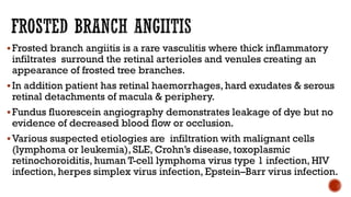 Frosted branch angiitis is a rare vasculitis where thick inflammatory
infiltrates surround the retinal arterioles and venules creating an
appearance of frosted tree branches.
In addition patient has retinal haemorrhages, hard exudates & serous
retinal detachments of macula & periphery.
Fundus fluorescein angiography demonstrates leakage of dye but no
evidence of decreased blood flow or occlusion.
Various suspected etiologies are infiltration with malignant cells
(lymphoma or leukemia), SLE, Crohn’s disease, toxoplasmic
retinochoroiditis, human T-cell lymphoma virus type 1 infection, HIV
infection, herpes simplex virus infection, Epstein–Barr virus infection.
 