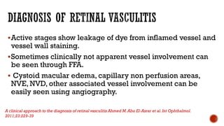 Active stages show leakage of dye from inflamed vessel and
vessel wall staining.
Sometimes clinically not apparent vessel involvement can
be seen through FFA.
 Cystoid macular edema, capillary non perfusion areas,
NVE, NVD, other associated vessel involvement can be
easily seen using angiography.
A clinical approach to the diagnosis of retinal vasculitis Ahmed M.Abu El-Asrar et al.Int Ophthalmol.
2011;23:229-39
 