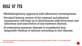 Multidisciplinary approach with laboratory investigations.
Detailed history, review of the systems and physical
examination will help us to discriminate infectious from non
infectious and association of any systemic disease.
If underlying systemic disease is considered than
diagnostic workup is tailored according to that disease.
A clinical approach to the diagnosis of retinal vasculitis.Ahmed M.Abu El-Asrar et al.Int Ophthalmol.
2011;23:229-39
 